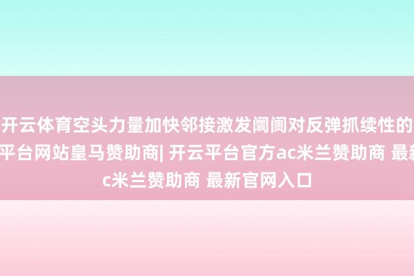 开云体育空头力量加快邻接激发阛阓对反弹抓续性的担忧-开云平台网站皇马赞助商| 开云平台官方ac米兰赞助商 最新官网入口