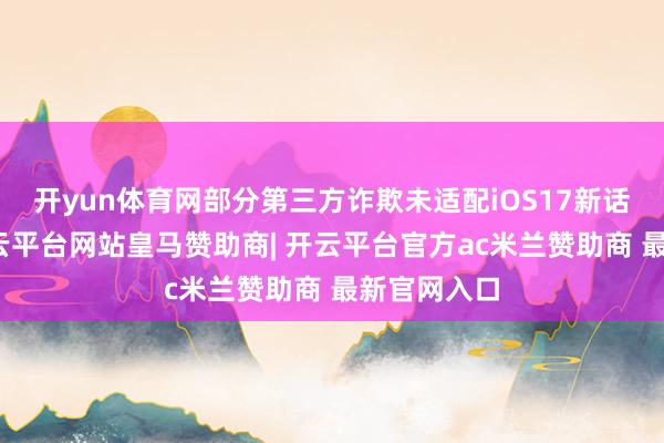 开yun体育网部分第三方诈欺未适配iOS17新话语体系-开云平台网站皇马赞助商| 开云平台官方ac米兰赞助商 最新官网入口
