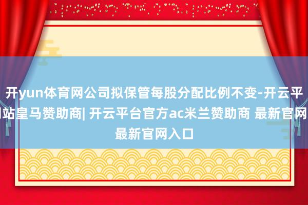 开yun体育网公司拟保管每股分配比例不变-开云平台网站皇马赞助商| 开云平台官方ac米兰赞助商 最新官网入口