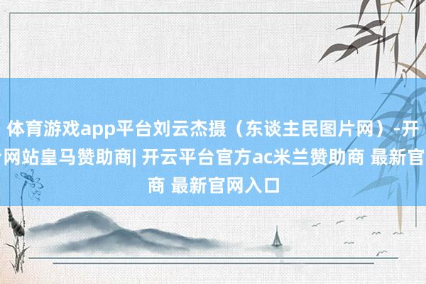 体育游戏app平台刘云杰摄（东谈主民图片网）-开云平台网站皇马赞助商| 开云平台官方ac米兰赞助商 最新官网入口