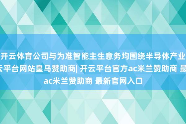 开云体育公司与为准智能主生意务均围绕半导体产业链开展-开云平台网站皇马赞助商| 开云平台官方ac米兰赞助商 最新官网入口
