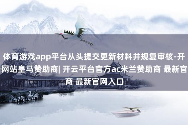 体育游戏app平台从头提交更新材料并规复审核-开云平台网站皇马赞助商| 开云平台官方ac米兰赞助商 最新官网入口