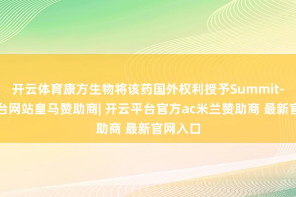 开云体育康方生物将该药国外权利授予Summit-开云平台网站皇马赞助商| 开云平台官方ac米兰赞助商 最新官网入口