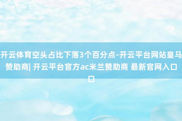 开云体育空头占比下落3个百分点-开云平台网站皇马赞助商| 开云平台官方ac米兰赞助商 最新官网入口