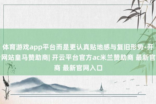 体育游戏app平台而是更认真贴地感与复旧形势-开云平台网站皇马赞助商| 开云平台官方ac米兰赞助商 最新官网入口