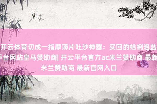 开云体育切成一指厚薄片吐沙神器：买回的蛤蜊泡盐水-开云平台网站皇马赞助商| 开云平台官方ac米兰赞助商 最新官网入口