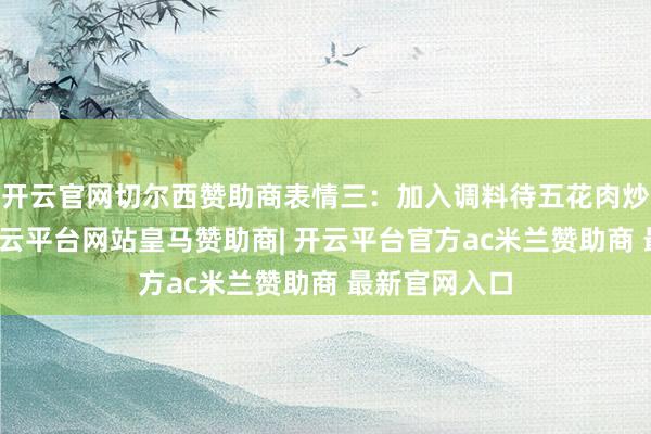 开云官网切尔西赞助商表情三：加入调料待五花肉炒至微黄时-开云平台网站皇马赞助商| 开云平台官方ac米兰赞助商 最新官网入口