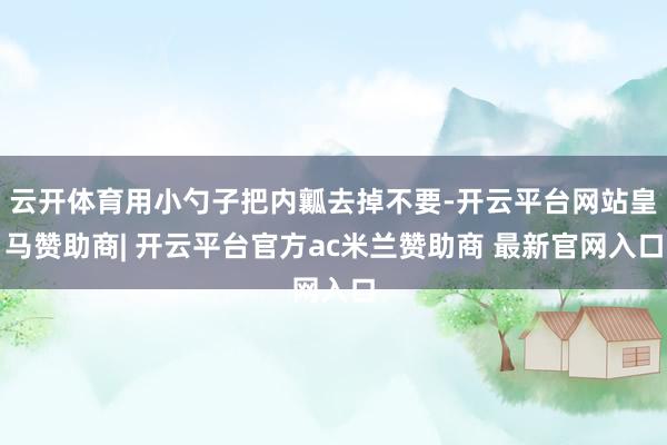 云开体育用小勺子把内瓤去掉不要-开云平台网站皇马赞助商| 开云平台官方ac米兰赞助商 最新官网入口