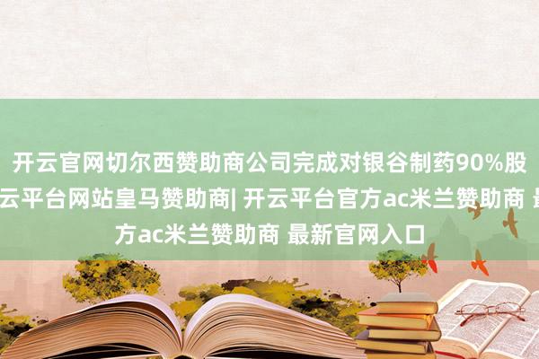 开云官网切尔西赞助商公司完成对银谷制药90%股权的收购-开云平台网站皇马赞助商| 开云平台官方ac米兰赞助商 最新官网入口