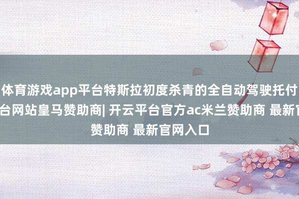 体育游戏app平台特斯拉初度杀青的全自动驾驶托付-开云平台网站皇马赞助商| 开云平台官方ac米兰赞助商 最新官网入口