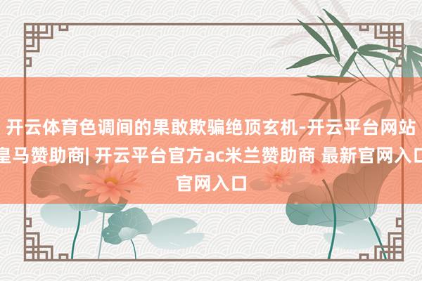 开云体育色调间的果敢欺骗绝顶玄机-开云平台网站皇马赞助商| 开云平台官方ac米兰赞助商 最新官网入口