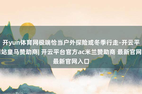 开yun体育网极端恰当户外探险或冬季行走-开云平台网站皇马赞助商| 开云平台官方ac米兰赞助商 最新官网入口