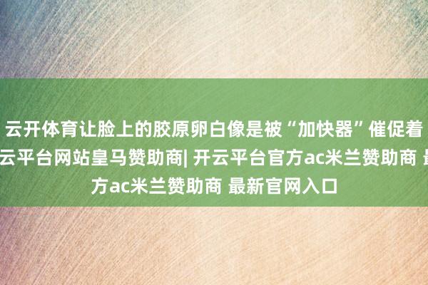 云开体育让脸上的胶原卵白像是被“加快器”催促着快速流失-开云平台网站皇马赞助商| 开云平台官方ac米兰赞助商 最新官网入口