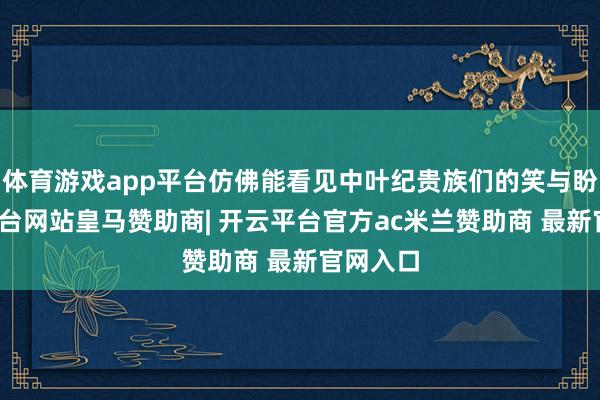 体育游戏app平台仿佛能看见中叶纪贵族们的笑与盼-开云平台网站皇马赞助商| 开云平台官方ac米兰赞助商 最新官网入口