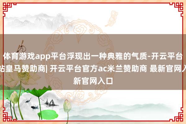 体育游戏app平台浮现出一种典雅的气质-开云平台网站皇马赞助商| 开云平台官方ac米兰赞助商 最新官网入口