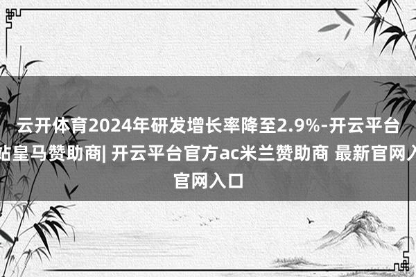 云开体育2024年研发增长率降至2.9%-开云平台网站皇马赞助商| 开云平台官方ac米兰赞助商 最新官网入口