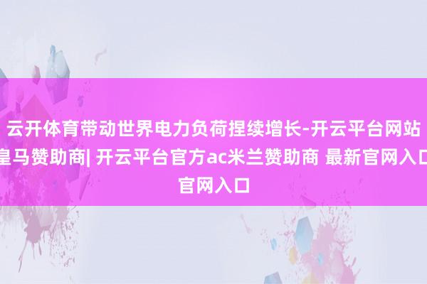 云开体育带动世界电力负荷捏续增长-开云平台网站皇马赞助商| 开云平台官方ac米兰赞助商 最新官网入口