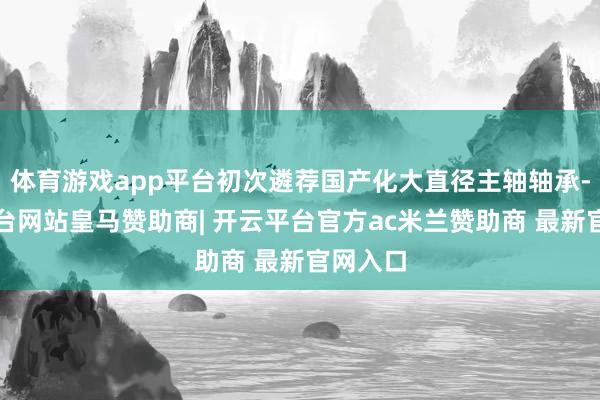 体育游戏app平台初次遴荐国产化大直径主轴轴承-开云平台网站皇马赞助商| 开云平台官方ac米兰赞助商 最新官网入口