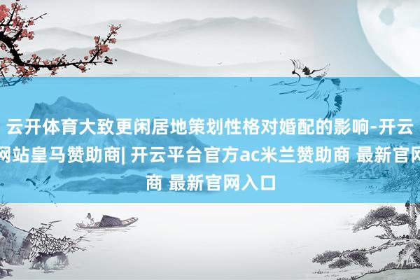 云开体育大致更闲居地策划性格对婚配的影响-开云平台网站皇马赞助商| 开云平台官方ac米兰赞助商 最新官网入口