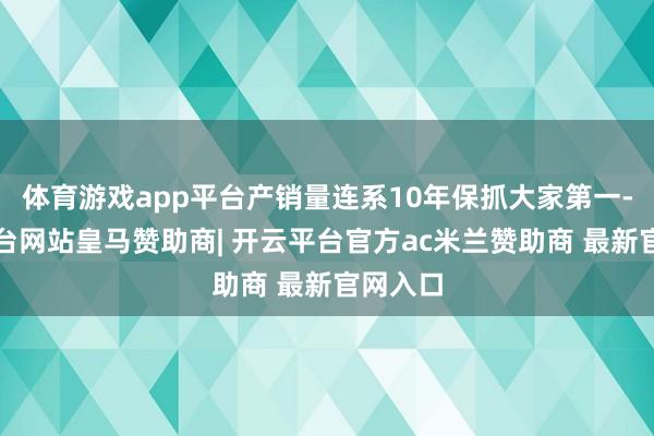 体育游戏app平台产销量连系10年保抓大家第一-开云平台网站皇马赞助商| 开云平台官方ac米兰赞助商 最新官网入口