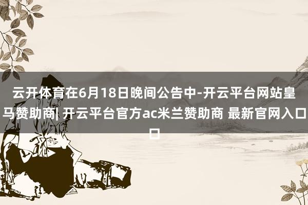 云开体育　　在6月18日晚间公告中-开云平台网站皇马赞助商| 开云平台官方ac米兰赞助商 最新官网入口