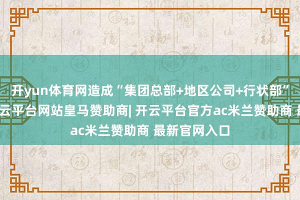 开yun体育网造成“集团总部+地区公司+行状部”的新步地-开云平台网站皇马赞助商| 开云平台官方ac米兰赞助商 最新官网入口