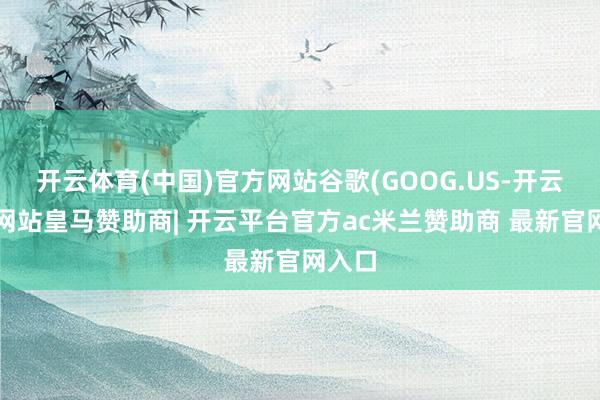 开云体育(中国)官方网站谷歌(GOOG.US-开云平台网站皇马赞助商| 开云平台官方ac米兰赞助商 最新官网入口