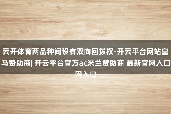 云开体育两品种间设有双向回拨权-开云平台网站皇马赞助商| 开云平台官方ac米兰赞助商 最新官网入口