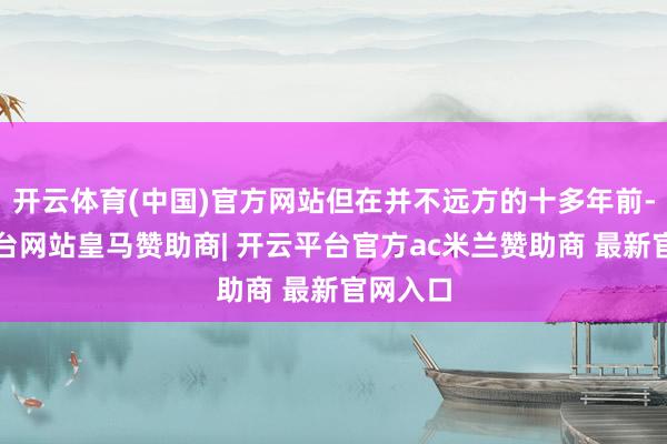 开云体育(中国)官方网站但在并不远方的十多年前-开云平台网站皇马赞助商| 开云平台官方ac米兰赞助商 最新官网入口
