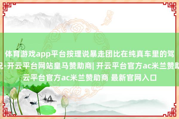 体育游戏app平台按理说暴走团比在纯真车里的驾驶员更能判断车况-开云平台网站皇马赞助商| 开云平台官方ac米兰赞助商 最新官网入口