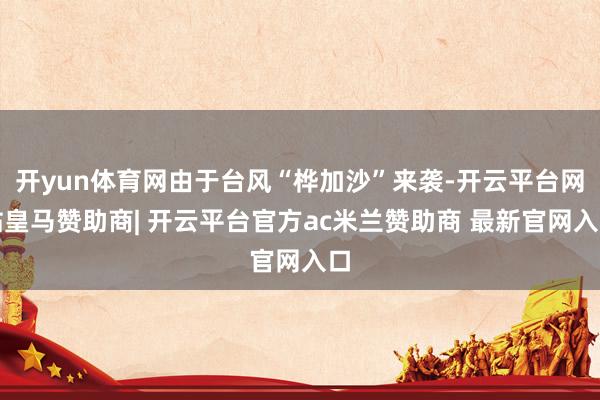 开yun体育网由于台风“桦加沙”来袭-开云平台网站皇马赞助商| 开云平台官方ac米兰赞助商 最新官网入口
