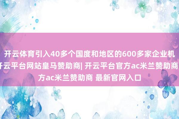 开云体育引入40多个国度和地区的600多家企业机构参展参会-开云平台网站皇马赞助商| 开云平台官方ac米兰赞助商 最新官网入口