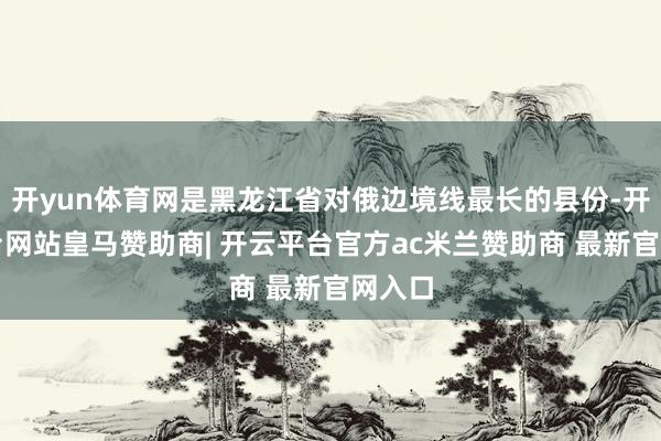 开yun体育网是黑龙江省对俄边境线最长的县份-开云平台网站皇马赞助商| 开云平台官方ac米兰赞助商 最新官网入口