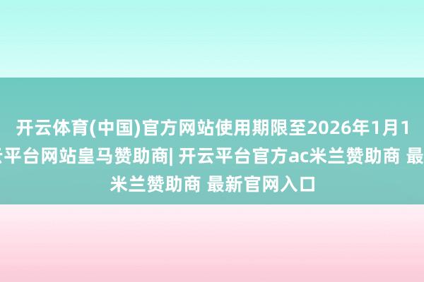 开云体育(中国)官方网站使用期限至2026年1月12日止-开云平台网站皇马赞助商| 开云平台官方ac米兰赞助商 最新官网入口