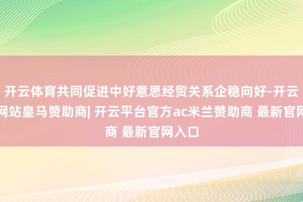 开云体育共同促进中好意思经贸关系企稳向好-开云平台网站皇马赞助商| 开云平台官方ac米兰赞助商 最新官网入口
