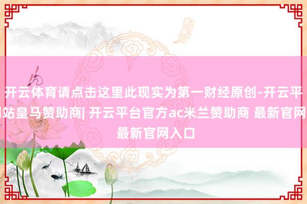 开云体育请点击这里此现实为第一财经原创-开云平台网站皇马赞助商| 开云平台官方ac米兰赞助商 最新官网入口