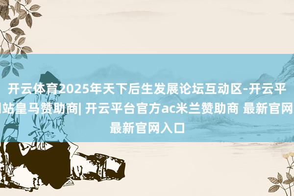 开云体育2025年天下后生发展论坛互动区-开云平台网站皇马赞助商| 开云平台官方ac米兰赞助商 最新官网入口