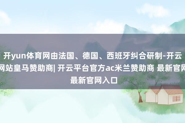 开yun体育网由法国、德国、西班牙纠合研制-开云平台网站皇马赞助商| 开云平台官方ac米兰赞助商 最新官网入口