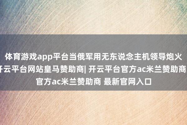 体育游戏app平台当俄军用无东说念主机领导炮火精确打击时-开云平台网站皇马赞助商| 开云平台官方ac米兰赞助商 最新官网入口