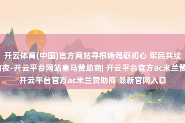 开云体育(中国)官方网站寻根铸魂砺初心 军民共续红色血脉“八一”前夜-开云平台网站皇马赞助商| 开云平台官方ac米兰赞助商 最新官网入口