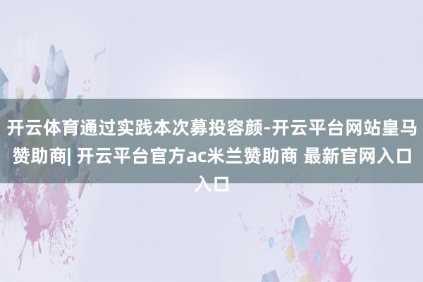 开云体育通过实践本次募投容颜-开云平台网站皇马赞助商| 开云平台官方ac米兰赞助商 最新官网入口