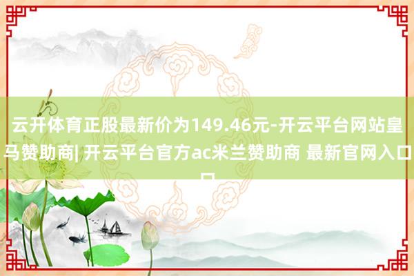 云开体育正股最新价为149.46元-开云平台网站皇马赞助商| 开云平台官方ac米兰赞助商 最新官网入口