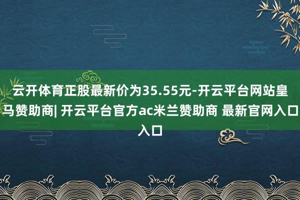 云开体育正股最新价为35.55元-开云平台网站皇马赞助商| 开云平台官方ac米兰赞助商 最新官网入口
