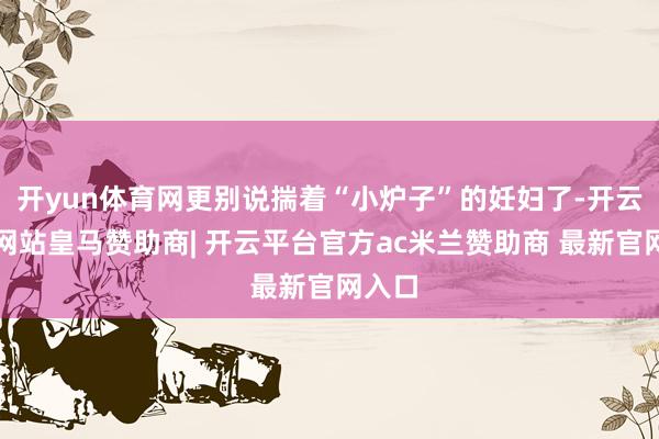 开yun体育网更别说揣着“小炉子”的妊妇了-开云平台网站皇马赞助商| 开云平台官方ac米兰赞助商 最新官网入口