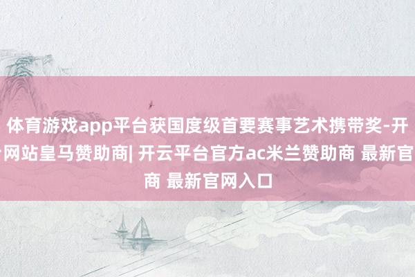 体育游戏app平台获国度级首要赛事艺术携带奖-开云平台网站皇马赞助商| 开云平台官方ac米兰赞助商 最新官网入口