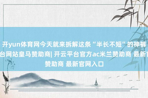 开yun体育网今天就来拆解这条“半长不短”的神裤-开云平台网站皇马赞助商| 开云平台官方ac米兰赞助商 最新官网入口