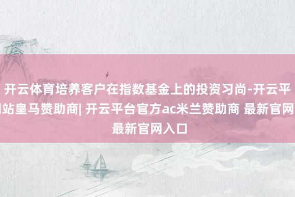 开云体育培养客户在指数基金上的投资习尚-开云平台网站皇马赞助商| 开云平台官方ac米兰赞助商 最新官网入口