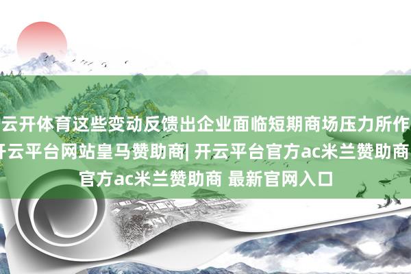 云开体育这些变动反馈出企业面临短期商场压力所作念出的响应-开云平台网站皇马赞助商| 开云平台官方ac米兰赞助商 最新官网入口