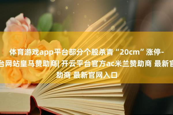 体育游戏app平台部分个股杀青“20cm”涨停-开云平台网站皇马赞助商| 开云平台官方ac米兰赞助商 最新官网入口