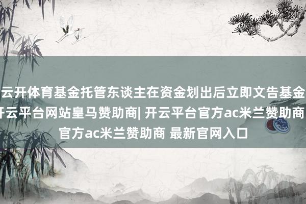 云开体育基金托管东谈主在资金划出后立即文告基金不断东谈主-开云平台网站皇马赞助商| 开云平台官方ac米兰赞助商 最新官网入口